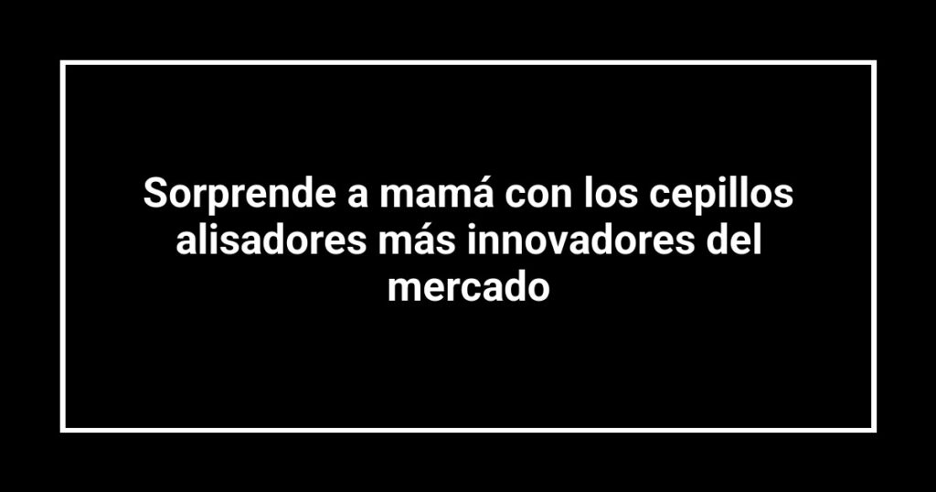 Sorprende a mamá con los cepillos alisadores más innovadores del mercado