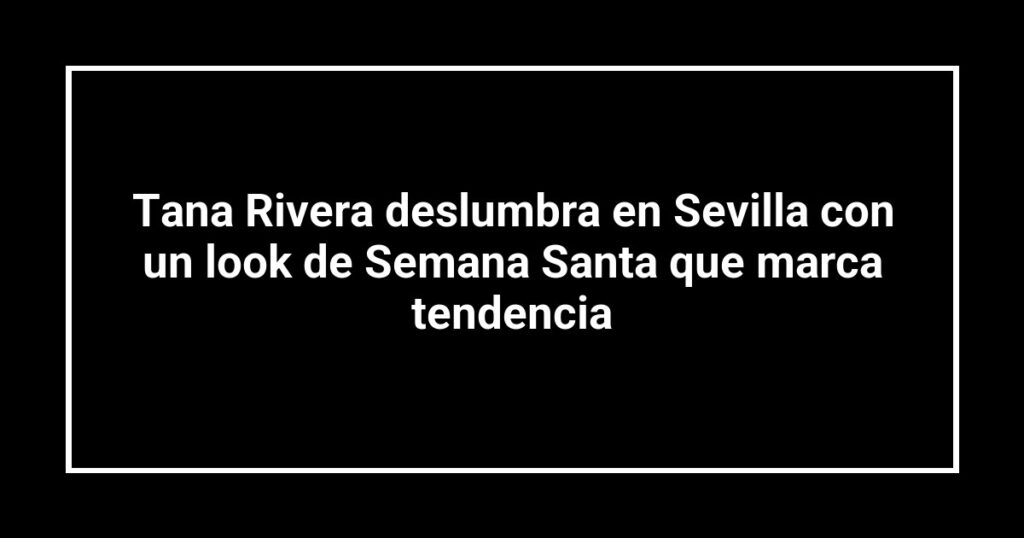 Tana Rivera deslumbra en Sevilla con un look de Semana Santa que marca tendencia