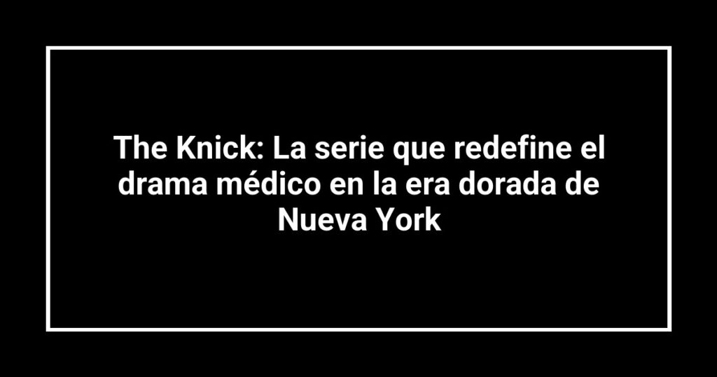 The Knick: La serie que redefine el drama médico en la era dorada de Nueva York