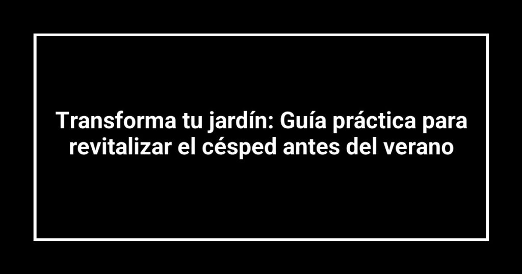 Transforma tu jardín: Guía práctica para revitalizar el césped antes del verano
