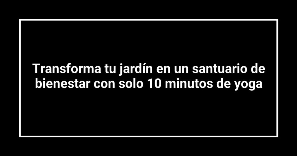Transforma tu jardín en un santuario de bienestar con solo 10 minutos de yoga