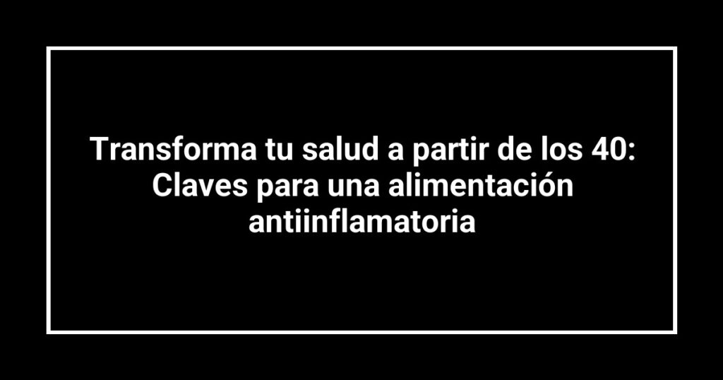 Transforma tu salud a partir de los 40: Claves para una alimentación antiinflamatoria