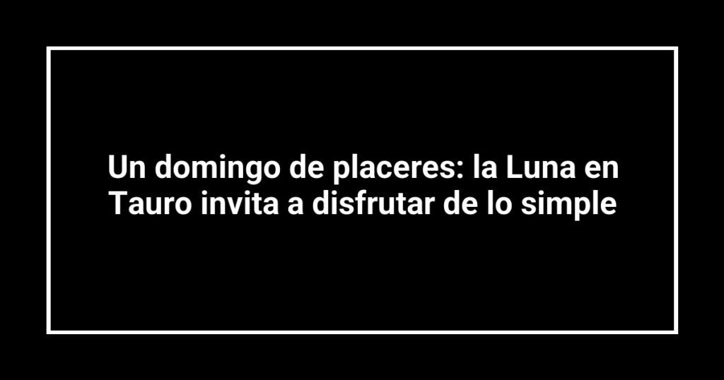 Un domingo de placeres: la Luna en Tauro invita a disfrutar de lo simple