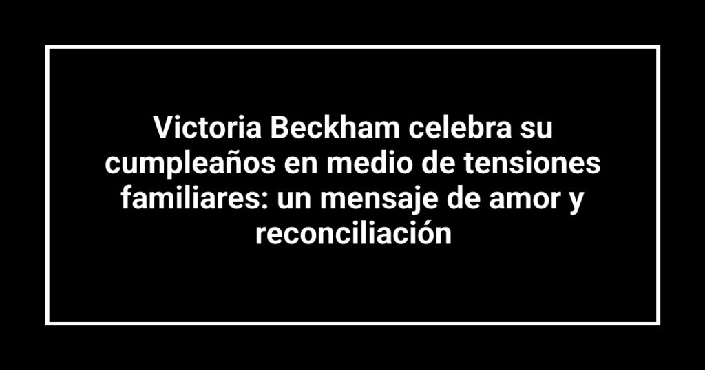Victoria Beckham celebra su cumpleaños en medio de tensiones familiares: un mensaje de amor y reconciliación