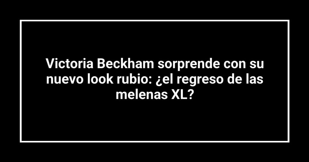 Victoria Beckham sorprende con su nuevo look rubio: ¿el regreso de las melenas XL?