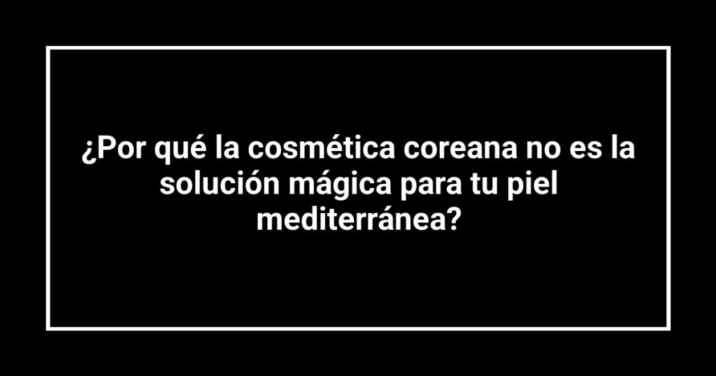 ¿Por qué la cosmética coreana no es la solución mágica para tu piel mediterránea?