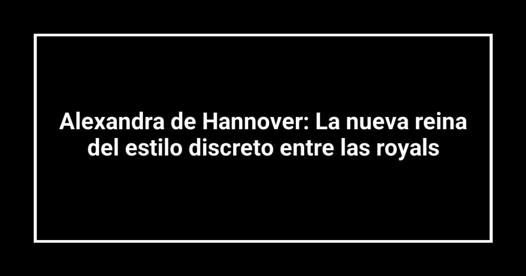 Alexandra de Hannover: La nueva reina del estilo discreto entre las royals