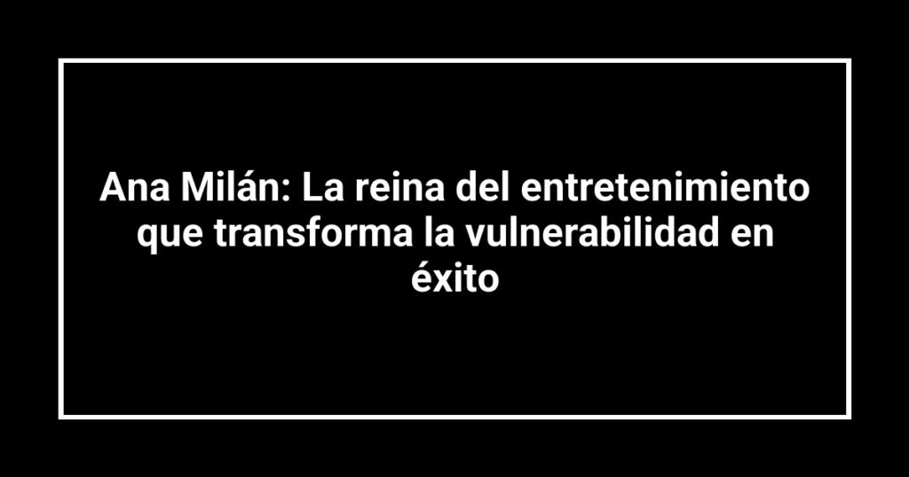 Ana Milán: La reina del entretenimiento que transforma la vulnerabilidad en éxito
