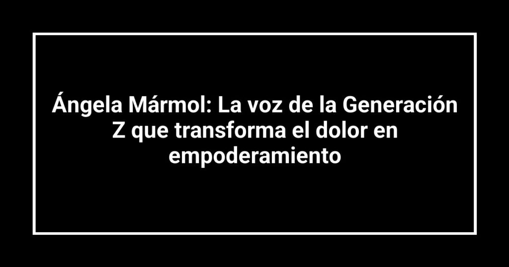 Ángela Mármol: La voz de la Generación Z que transforma el dolor en empoderamiento