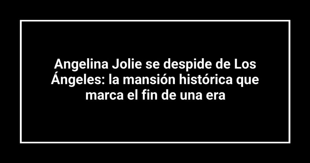 Angelina Jolie se despide de Los Ángeles: la mansión histórica que marca el fin de una era