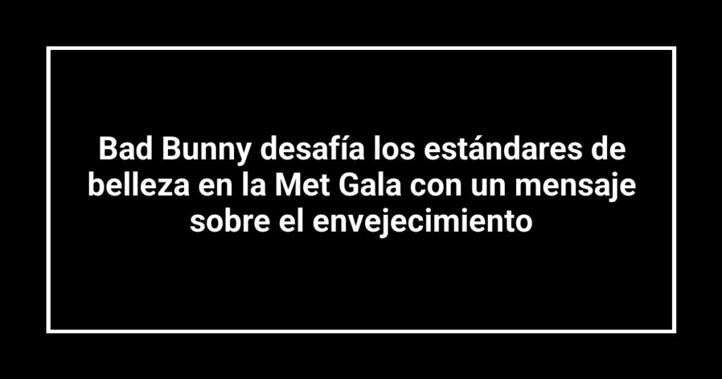 Bad Bunny desafía los estándares de belleza en la Met Gala con un mensaje sobre el envejecimiento