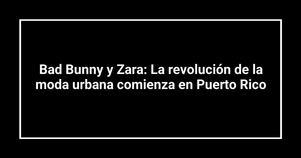 Bad Bunny y Zara: La revolución de la moda urbana comienza en Puerto Rico