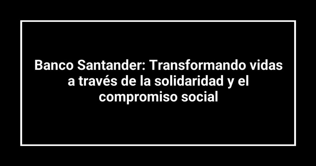 Banco Santander: Transformando vidas a través de la solidaridad y el compromiso social