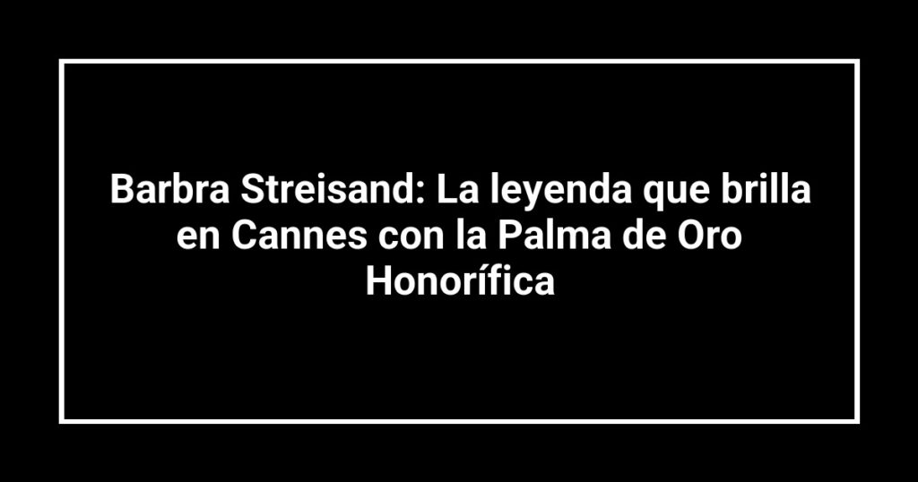 Barbra Streisand: La leyenda que brilla en Cannes con la Palma de Oro Honorífica