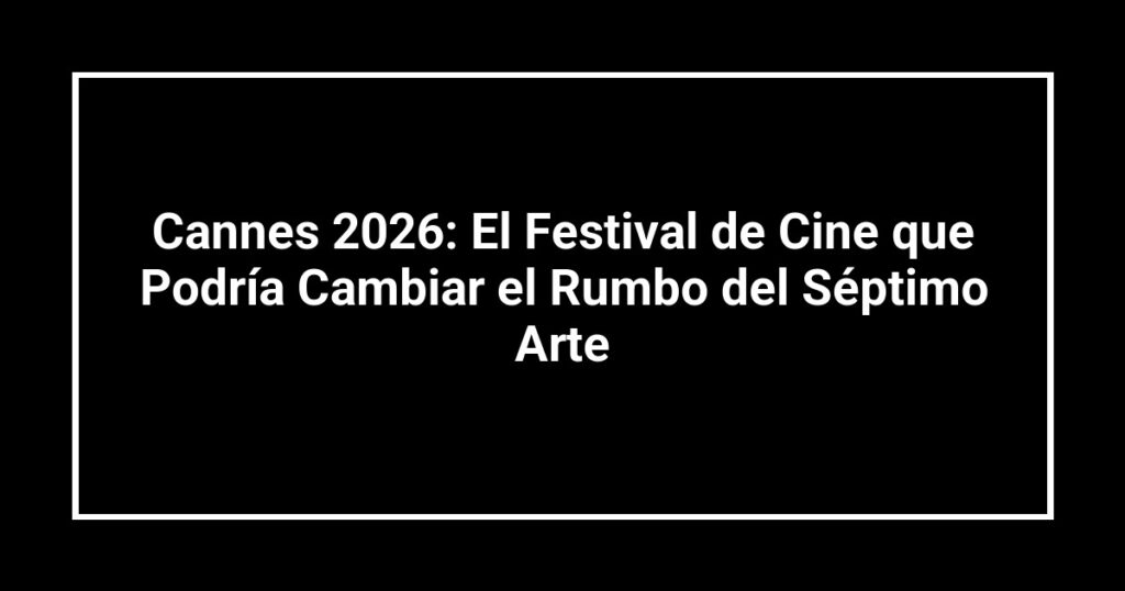Cannes 2026: El Festival de Cine que Podría Cambiar el Rumbo del Séptimo Arte