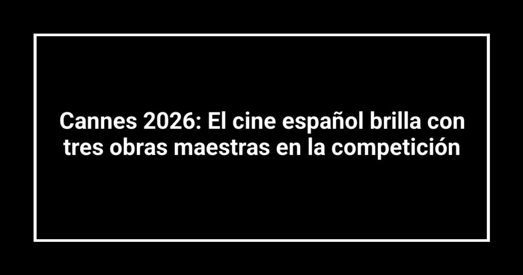Cannes 2026: El cine español brilla con tres obras maestras en la competición