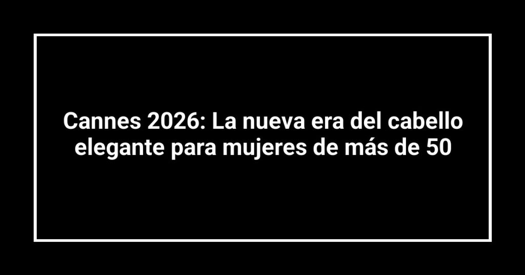 Cannes 2026: La nueva era del cabello elegante para mujeres de más de 50