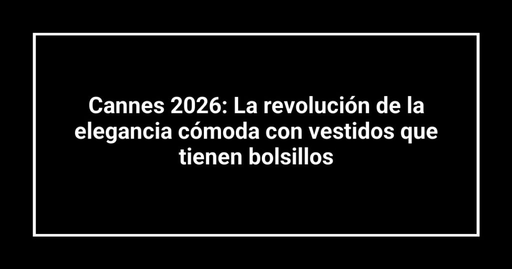 Cannes 2026: La revolución de la elegancia cómoda con vestidos que tienen bolsillos