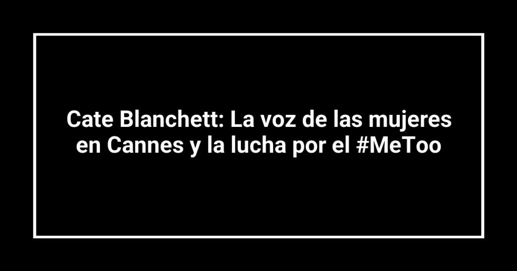 Cate Blanchett: La voz de las mujeres en Cannes y la lucha por el #MeToo