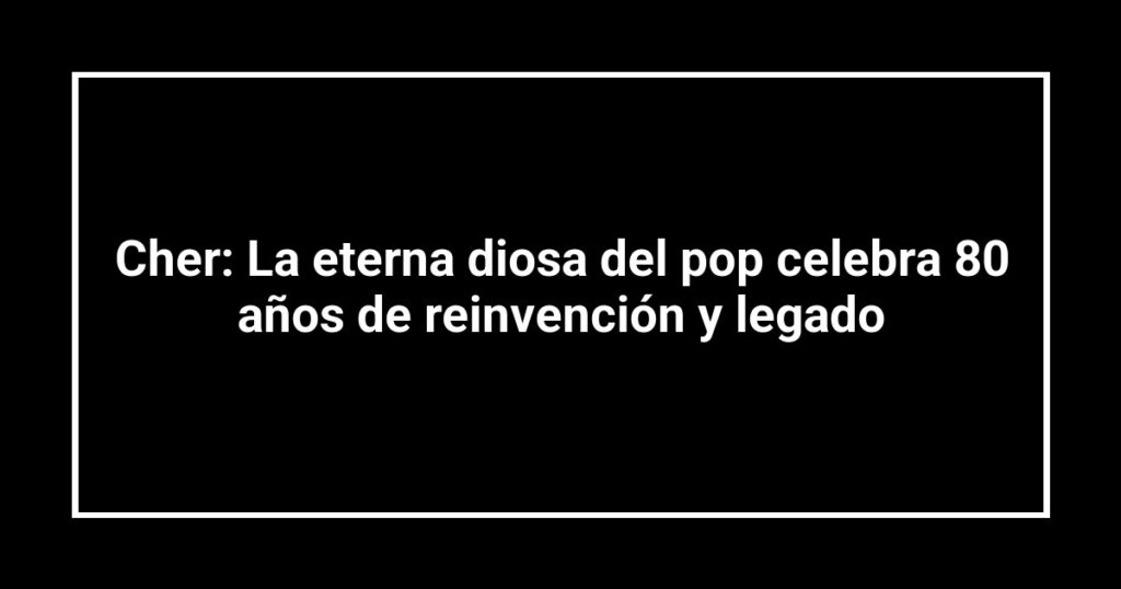 Cher: La eterna diosa del pop celebra 80 años de reinvención y legado