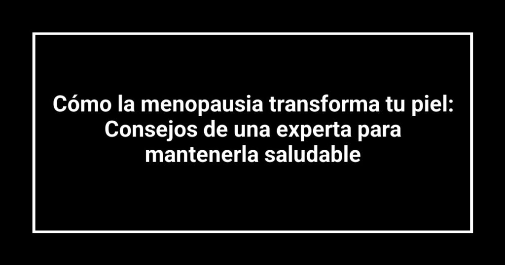 Cómo la menopausia transforma tu piel: Consejos de una experta para mantenerla saludable