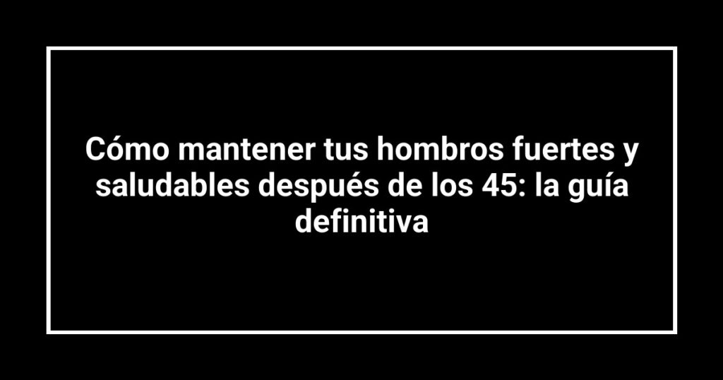 Cómo mantener tus hombros fuertes y saludables después de los 45: la guía definitiva