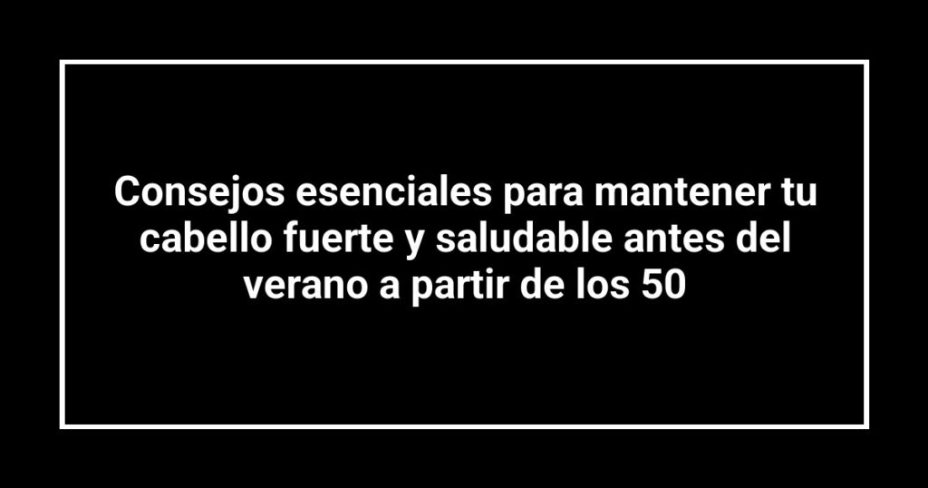 Consejos esenciales para mantener tu cabello fuerte y saludable antes del verano a partir de los 50