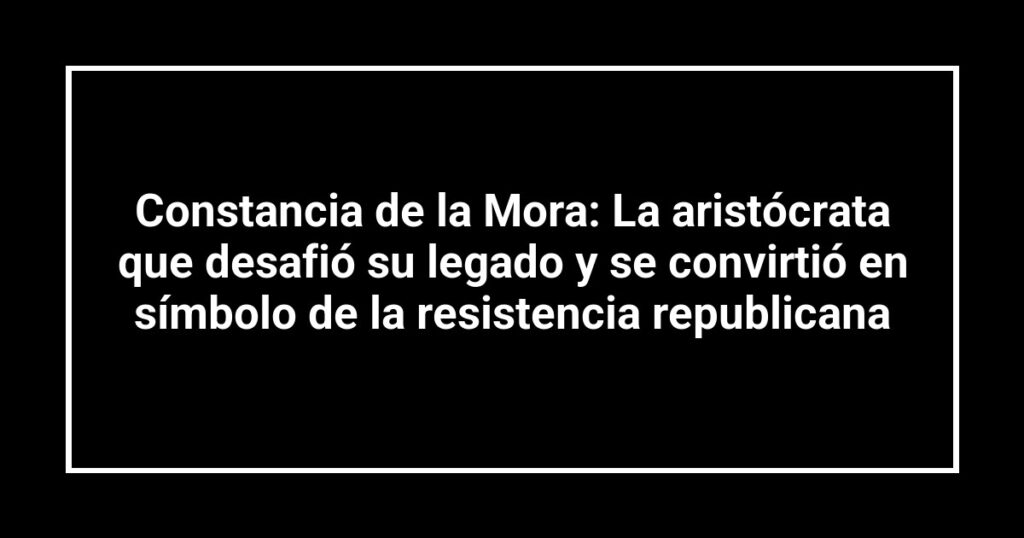 Constancia de la Mora: La aristócrata que desafió su legado y se convirtió en símbolo de la resistencia republicana