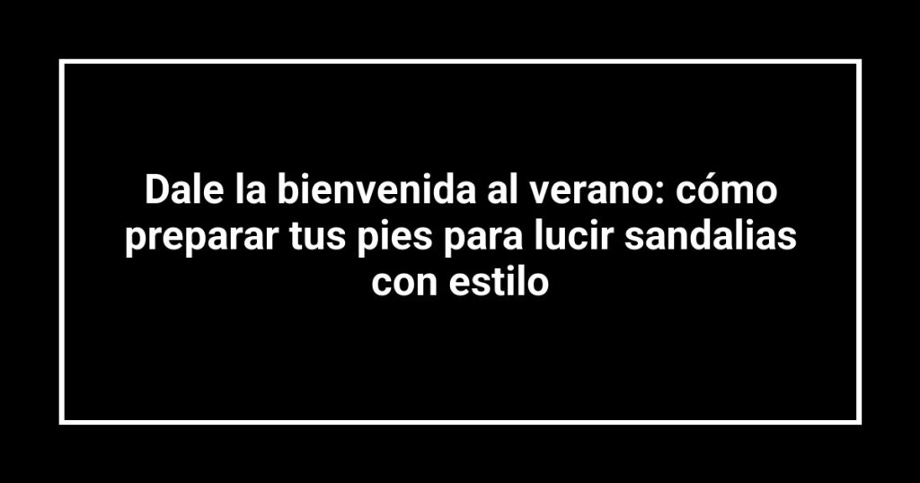 Dale la bienvenida al verano: cómo preparar tus pies para lucir sandalias con estilo