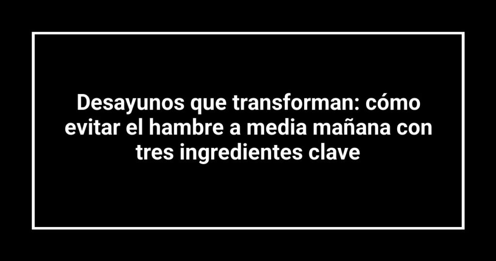 Desayunos que transforman: cómo evitar el hambre a media mañana con tres ingredientes clave