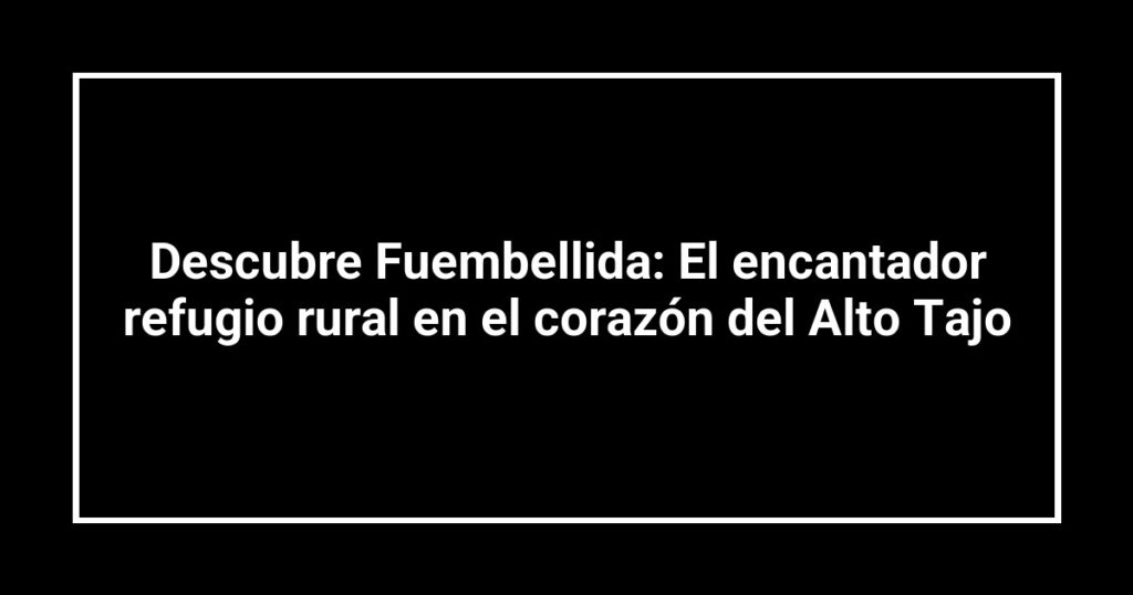 Descubre Fuembellida: El encantador refugio rural en el corazón del Alto Tajo