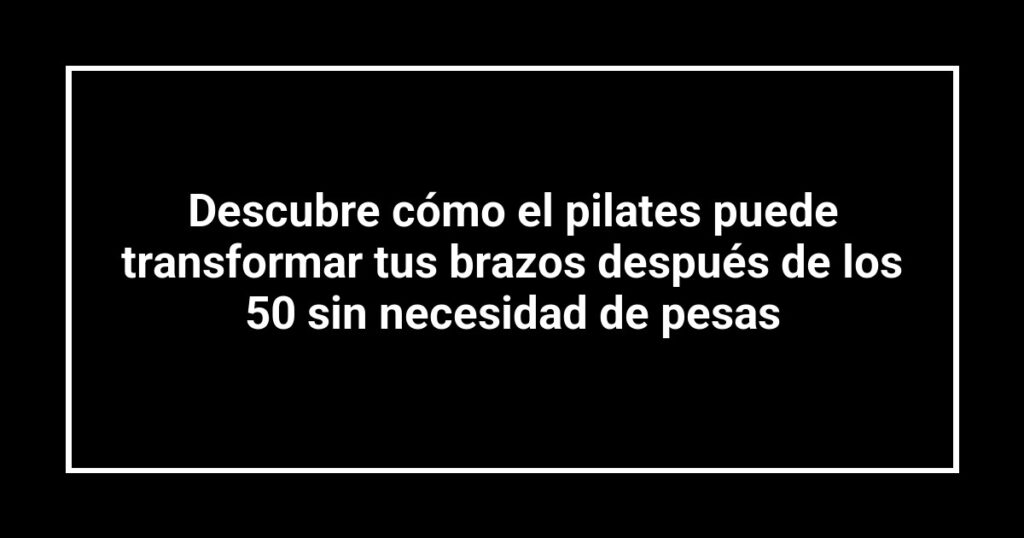Descubre cómo el pilates puede transformar tus brazos después de los 50 sin necesidad de pesas