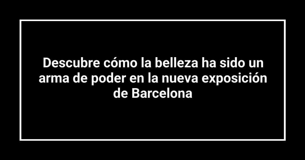 Descubre cómo la belleza ha sido un arma de poder en la nueva exposición de Barcelona