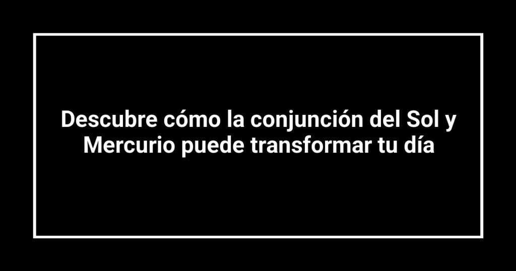 Descubre cómo la conjunción del Sol y Mercurio puede transformar tu día