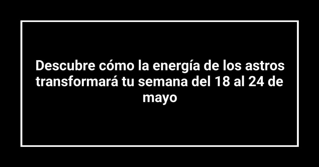Descubre cómo la energía de los astros transformará tu semana del 18 al 24 de mayo