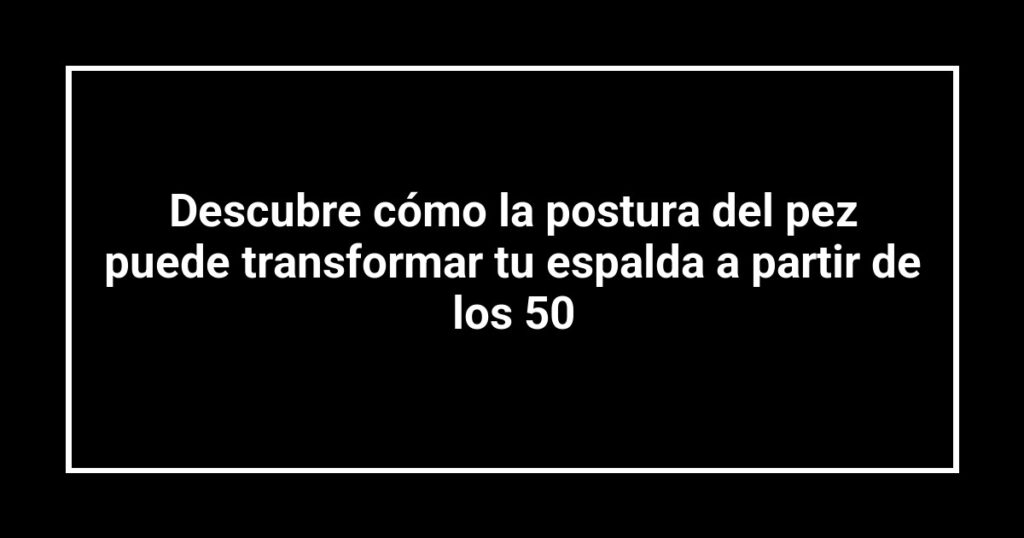 Descubre cómo la postura del pez puede transformar tu espalda a partir de los 50