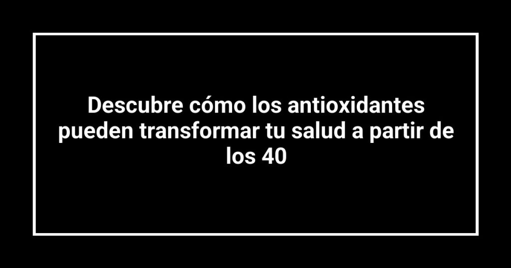 Descubre cómo los antioxidantes pueden transformar tu salud a partir de los 40