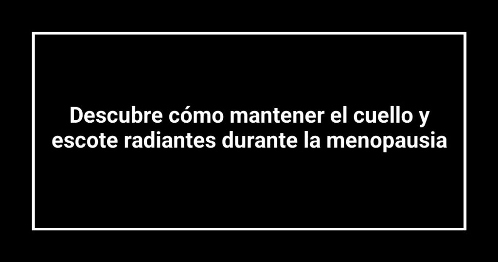 Descubre cómo mantener el cuello y escote radiantes durante la menopausia