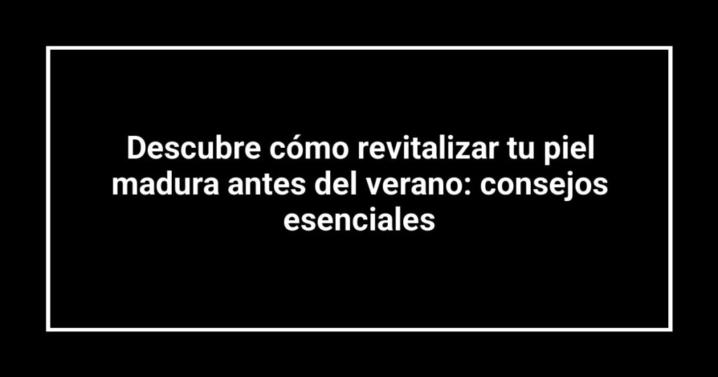 Descubre cómo revitalizar tu piel madura antes del verano: consejos esenciales