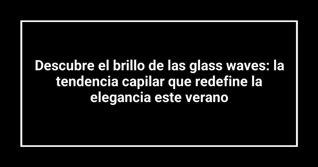 Descubre el brillo de las glass waves: la tendencia capilar que redefine la elegancia este verano