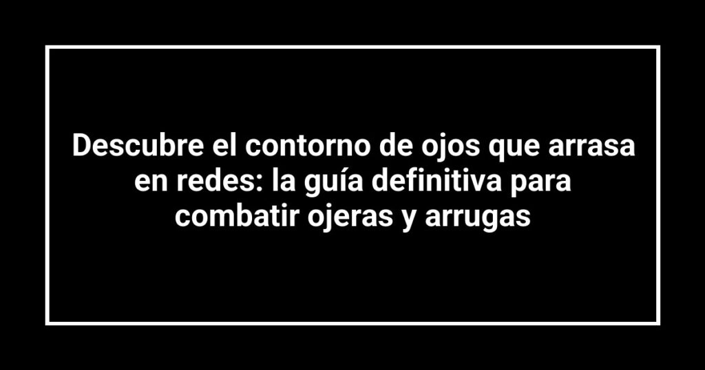 Descubre el contorno de ojos que arrasa en redes: la guía definitiva para combatir ojeras y arrugas