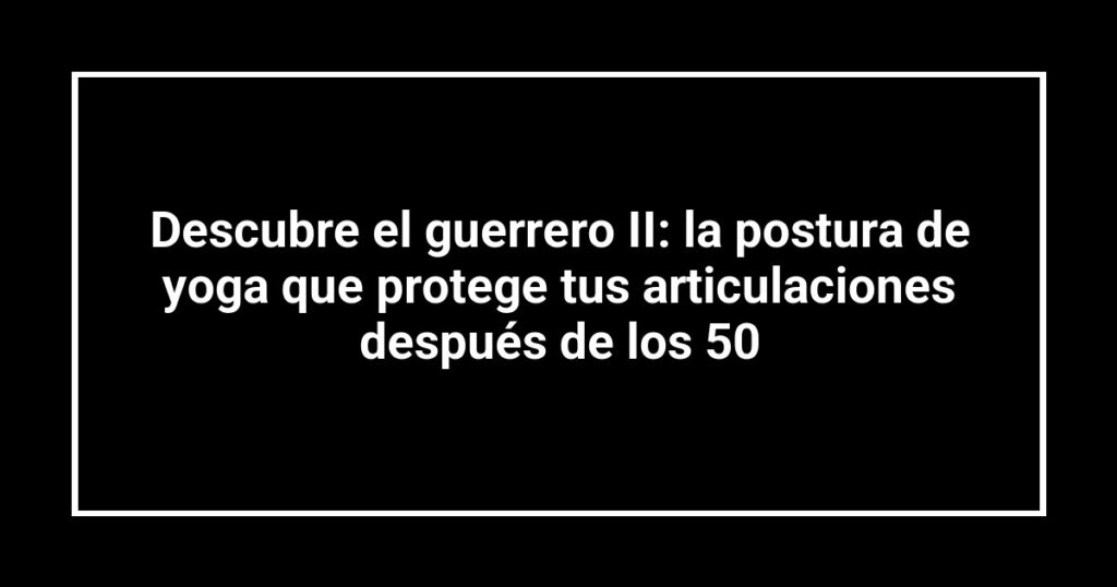 Descubre el guerrero II: la postura de yoga que protege tus articulaciones después de los 50
