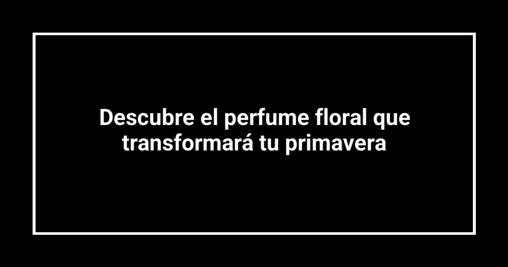 Descubre el perfume floral que transformará tu primavera