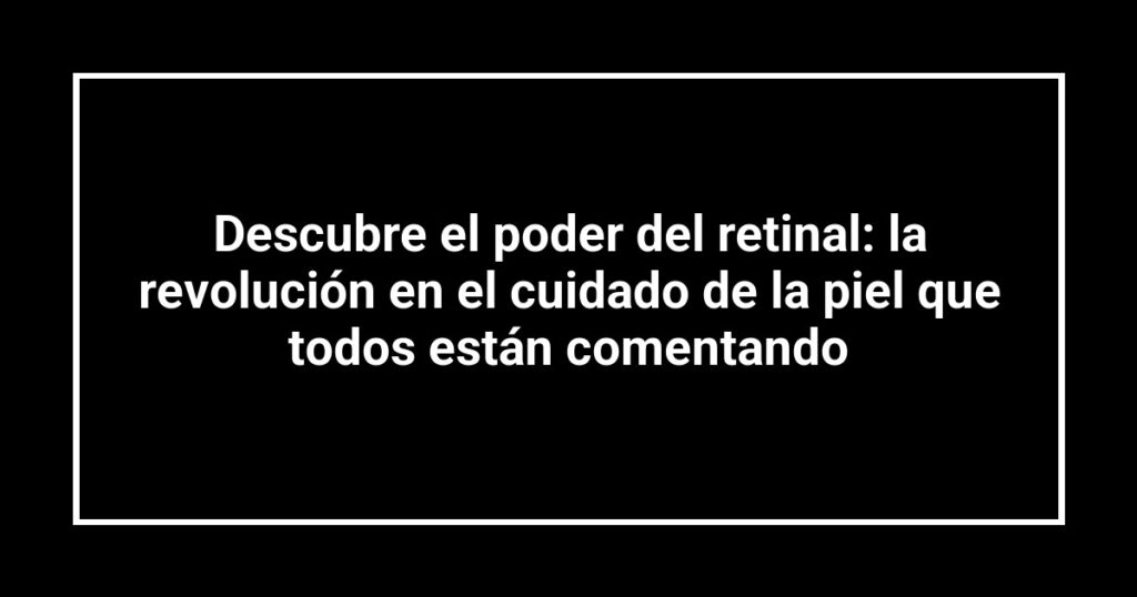 Descubre el poder del retinal: la revolución en el cuidado de la piel que todos están comentando