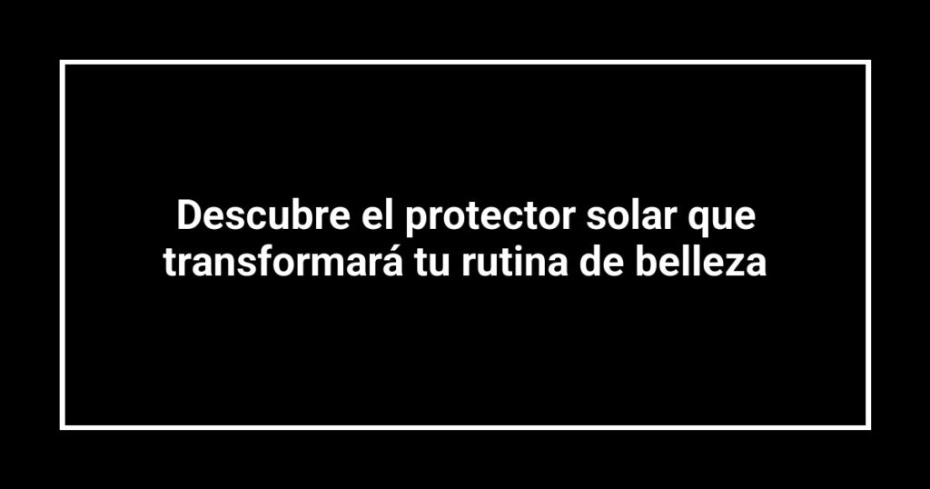 Descubre el protector solar que transformará tu rutina de belleza