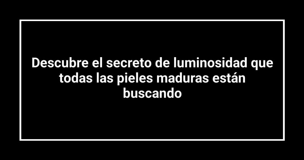 Descubre el secreto de luminosidad que todas las pieles maduras están buscando