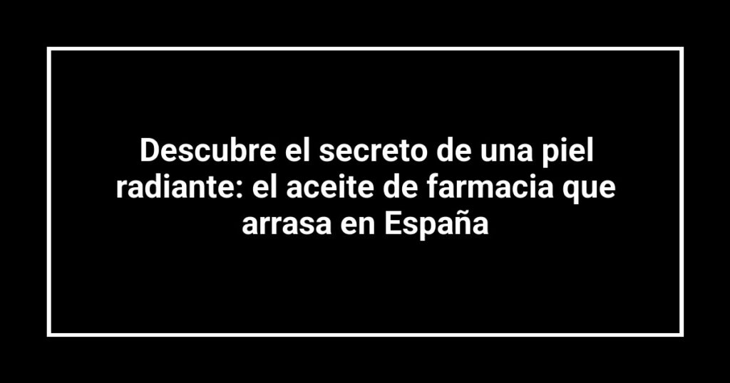 Descubre el secreto de una piel radiante: el aceite de farmacia que arrasa en España