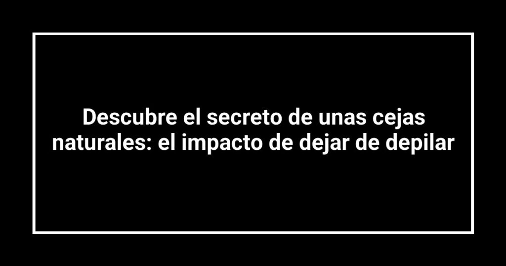 Descubre el secreto de unas cejas naturales: el impacto de dejar de depilar