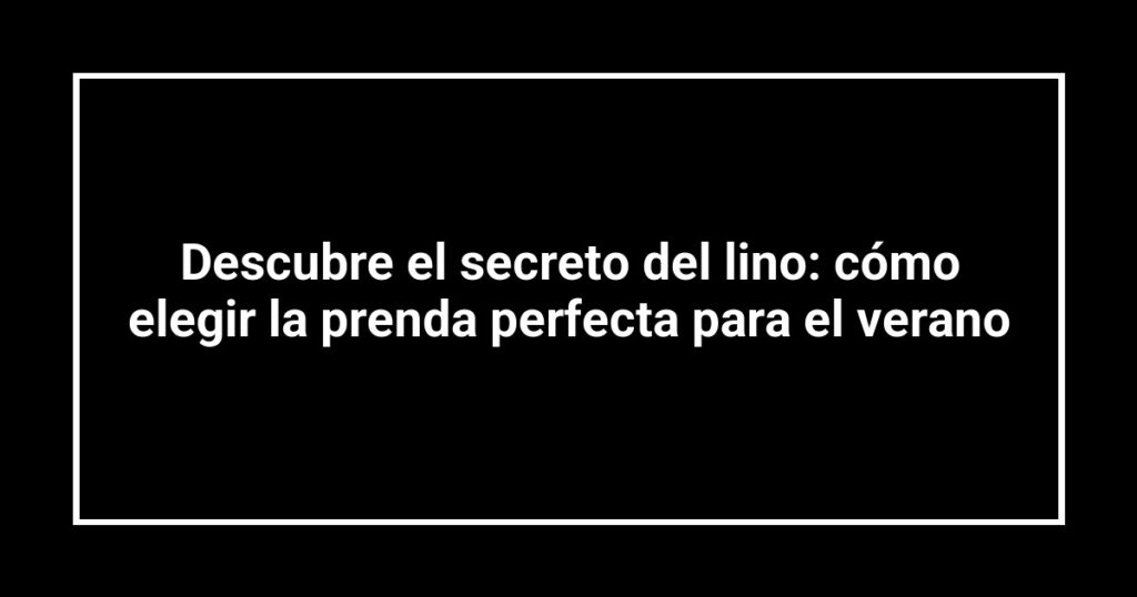 Descubre el secreto del lino: cómo elegir la prenda perfecta para el verano