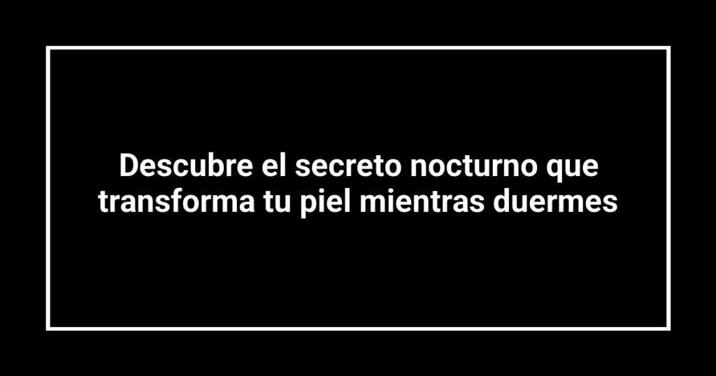 Descubre el secreto nocturno que transforma tu piel mientras duermes